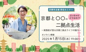 2025年1月15日（水）19:00～20:30 <Br/>オンライン（Zoom開催）<Br/>「ぶっちゃけどうなの！？京都と〇〇の二拠点生活 ～実践者が語る京都二拠点ライフの魅力」